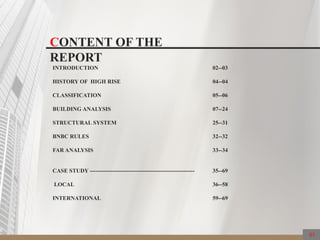 CONTENT OF THE
REPORT
INTRODUCTION 02--03
HISTORY OF HIGH RISE 04--04
CLASSIFICATION 05--06
BUILDING ANALYSIS 07--24
STRUCTURAL SYSTEM 25--31
BNBC RULES 32--32
FAR ANALYSIS 33--34
CASE STUDY ------------------------------------------------------- 35--69
LOCAL 36--58
INTERNATIONAL 59--69
01
 