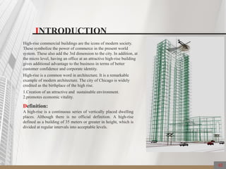INTRODUCTION
High-rise commercial buildings are the icons of modern society.
These symbolize the power of commerce in the present world
system. These also add the 3rd dimension to the city. In addition, at
the micro level, having an office at an attractive high-rise building
gives additional advantage to the business in terms of better
customer confidence and corporate identity.
High-rise is a common word in architecture. It is a remarkable
example of modern architecture. The city of Chicago is widely
credited as the birthplace of the high rise.
1.Creation of an attractive and sustainable environment.
2.promotes economic vitality.
Definition:
A high-rise is a continuous series of vertically placed dwelling
places. Although there is no official definition. A high-rise
defined as a building of 35 meters or greater in height, which is
divided at regular intervals into acceptable levels.
02
 