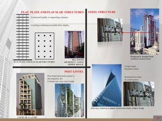 STEEL STRUCTURE
Hongkong & shanghai bank
Architect: norman foster
FLAT PLATE AND FLAT SLAB STRUCTURES
FLAT PLATE AND FLAT SLAB STRUCTURES
Connected rigidly to supporting columns.
Creating a minimum possible floor depth.
POST LINTEL
COURT DE LAACME’
Post lintel structural system is
developed as the
Column can carry more loads
BEL TOWER
ARCHITECT: NAHAS
AHMED KHALIL
Longer span
Dynamic forms
Required less time
In construction
INSTALLATION & FABRICATION OF STEEL STRUCTURE
29
 