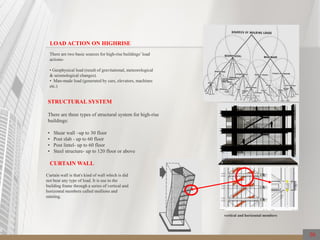 There are three types of structural system for high-rise
buildings:
• Shear wall –up to 30 floor
• Post slab - up to 60 floor
• Post lintel- up to 60 floor
• Steel structure- up to 120 floor or above
There are two basic sources for high-rise buildings’load
actions-
• Geophysical load (result of gravitational, meteorological
& seismological changes).
• Man-made load (generated by cars, elevators, machines
etc.)
LOAD ACTION ON HIGHRISE
STRUCTURAL SYSTEM
Curtain wall is that's kind of wall which is did
not bear any type of load. It is use to the
building frame through a series of vertical and
horizontal members called mullions and
minting.
vertical and horizontal members
CURTAIN WALL
30
 