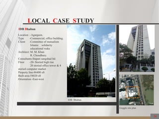 LOCAL CASE STUDY
IDB Bhaban
Location - Agargaon.
Type -Commercial, office building.
Client -Committee of mutualism
Islamic solidarity
educational wake
Architect: M. M. Khan
R. Choudhury.
Consultants-Stapati sangshad ltd.
Floor -20- Storied high rise
20 storied office tower & 4
storied computer market
Property line-86400 sft
Built area-54020 sft
Orientation -East-west
Goggle site plan
IDB Bhaban.
36
 