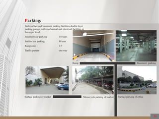 Parking:
Both surface and basement parking facilities double layer
parking garage, with mechanical and electrical facilities at
the upper level.
Basement car parking 110 cars
Surface car parking 80 cars
Ramp ratio 1:7
Traffic pattern one way
Ramp Basement parking
Surface parking of officeSurface parking of market Motorcycle parking of market
38
 