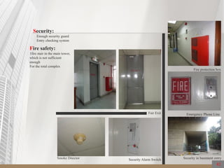 42
Security:
Enough security guard
Entry checking system
Security in basement entry
Fire protection box
Smoke Ditector
Emergency Phone Line
Security Alarm Switch
Fair Exit
Fire safety:
1fire stair in the main tower,
which is not sufficient
enough
For the total complex
 