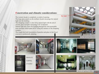 44
Fenestration and climatic considerations:
The western facade is completely avoided of opening.
The large glass panels on the northern facade encourage the natural
light into the building.
The shopping complex is also lit by natural light with the aid of
circular glass skylights measuring 3'-0" in diameter.
Natural light also enters the building through the semi-permeable
truss structure which spans 60'-0" along the entrance to the shopping
complex.
The simple but bold fenestration of punches and glass in fair-faced
concrete is aesthetically pleasing.
Sky light
Sky light passing in Atrium
Interior & lighting of office
Interior &
Lighting
of market
 