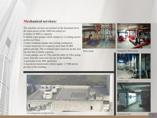 47
Mechanical services:
The machine services are located on the basement level
the main power of the 1600 ton central a/c
4 chillers of 400 t.r. capacity
8 chilled water pumps which connect to 3 cooling towers
on the roof floor
3 water treatment pumps and cooling condensers.
2 water reservoirs of a capacity more than 85,000
gallons per day. The overhead water reservoir on the roof
top also has a similar capacity.
2 water pumps, one of 37kw and the other of 15kw pump
water from the reservoirs for use in the building.
A generator room 440v generator.
4 step-down transformers which supply 1.5 MB power
per day to the building.
Emergency Water pamp
Chiller room
3 Cooling tower on top of roof Generator room
Water pump
 