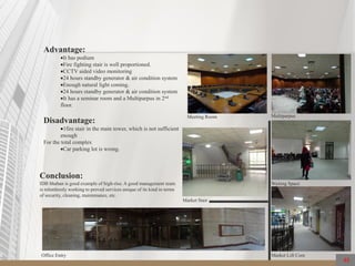 48
Advantage:
It has podium
Fire fighting stair is well proportioned.
CCTV aided video monitoring
24 hours standby generator & air condition system
Enough natural light coming.
24 hours standby generator & air condition system
It has a seminar room and a Multiparpus in 2nd
floor.
Disadvantage:
1fire stair in the main tower, which is not sufficient
enough
For the total complex
Car parking lot is wrong.
Conclusion:
IDB bhaban is good example of high-rise. A good management team
is relentlessly working to proved services unique of its kind in terms
of security, cleaning, maintenance, etc.
MultiparpusMeeting Room
Waiting Space
Market Lift Core
Market Stair
Office Entry
 
