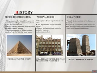 HISTORY
BEFORE THE 19TH CENTURY
• The great pyramid of giza, 2560 bc, was 146
metres tall and its height was unsurpassed until
at least the 14th century ad.
• The two towers of bologna in the 12th century
reached 97.2 metres in height.
• The 16th-century city of shibam consisted
entirely of over 500 high-rise tower houses.
THE GREAT PYRAMID OF GIZA
MEDIEVAL PERIOD
• The skylines of many important medieval
cities
• Had large numbers of high-rise urban
towers.
• Wealthy families built these towers for
defensive purposes
And as status symbols.
CHAMBERS, LIVERPOOL. THE STONE
MULLIONS ARE DECORATIVE.
EARLY PERIOD
• An early development was oriel chambers in
liverpool.
•Designed by local architect peter ellis in 1864,
• The building was the world's first iron-framed,
glass curtain-walled office building.
THE TWO TOWERS OF BOLOGNA
04
 