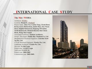 59
The Met / WOHA
Architects: WOHA
Location: Bangkok, Thailand
Project Team: Alina Yeo, Carina Tang, Cheah Boon
Kwan, Gerry Richardson, Janita Han, Jose Nixon
Sicat, Puiphai Khunawat, Punpong Wiwatkul,
Techit Romraruk, Richard Hassell, Sim Choon
Heok, Wong Mun Summ
Associated Architects: Tandem Architects
Owner / Developer: Pebble Bay Thailand Co. Ltd
Mechanical & Electrical Engineers: Lincolne Scott
Ng Pte. Ltd.
Civil & Structural Engineers: Worley Pte. Ltd.
Landscape Architects: Cicada Pte. Ltd.
Site area: 11,360.5 sqm
Project area: 112,833.5 sqm
Total cost: US $132 M
Project year: 2004-2005
Construction year: 2005-2009.
INTERNATIONAL CASE STUDY
 