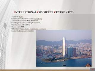 INTERNATIONAL COMMERCE CENTRE ( ITC)
Architects: KPF
Location: New Kowloon Station Hong Kong
Associated Architects: KPF Architects
Civil Engineer: ALT Cladding Consultants.
Building Type : Mixed Use
Project year: 2000
References: “Case Study: International Commerce
Centre” by David Marlott (KPF)
66
 