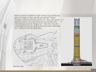 Primary structure is handled via eight concrete mega-columns that
splay out 3 degrees as they touch the ground plane. Vertical
circulation is housed within the concrete core, along with vertical
mechanical chases. The north features the most dramatic entry,
which has been coined the “Dragon Tail,” which flows from the
vertical plane and stretches along the horizontal plane culminating
in a 12 meters towards the station plaza.
67
First floor Plan
 