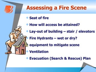 Assessing a Fire Scene Seat of fire How will access be attained? Lay-out of building – stair / elevators Fire Hydrants – wet or dry? equipment to mitigate scene Ventilation Evacuation (Search & Rescue) Plan  