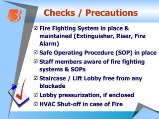 Checks / Precautions Fire Fighting System in place & maintained (Extinguisher, Riser, Fire Alarm)  Safe Operating Procedure (SOP) in place  Staff members aware of fire fighting systems & SOPs Staircase / Lift Lobby free from any blockade Lobby pressurization, if enclosed HVAC Shut-off in case of Fire 