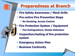Preparedness at Branch Fire Safety Awareness / Mock Drills Pro-active Fire Prevention Steps No Smoking, Access Control Fire Protection System / Equipment Fire Extinguishers, Smoke Detectors Inspection/testing of fire protection system Emergency Action Plan Business Continuity 