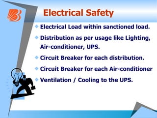 Electrical Safety Electrical Load within sanctioned load. Distribution as per usage like Lighting, Air-conditioner, UPS. Circuit Breaker for each distribution. Circuit Breaker for each Air-conditioner Ventilation / Cooling to the UPS. 