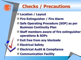Checks / Precautions Location / Layout Fire Extinguisher / Fire Alarm Safe Operating Procedure (SOP) as per Business Continuity Plan  Staff members aware of fire extinguisher operations & SOPs Exit free from any blockade Electrical Safety Electrical Audit & Compliance Communication Facility  