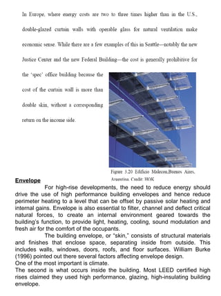 Envelope
For high-rise developments, the need to reduce energy should
drive the use of high performance building envelopes and hence reduce
perimeter heating to a level that can be offset by passive solar heating and
internal gains. Envelope is also essential to filter, channel and deflect critical
natural forces, to create an internal environment geared towards the
building’s function, to provide light, heating, cooling, sound modulation and
fresh air for the comfort of the occupants.
The building envelope, or “skin,” consists of structural materials
and finishes that enclose space, separating inside from outside. This
includes walls, windows, doors, roofs, and floor surfaces. William Burke
(1996) pointed out there several factors affecting envelope design.
One of the most important is climate.
The second is what occurs inside the building. Most LEED certified high
rises claimed they used high performance, glazing, high-insulating building
envelope.
 