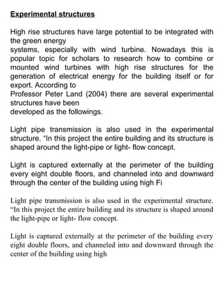 Experimental structures
High rise structures have large potential to be integrated with
the green energy
systems, especially with wind turbine. Nowadays this is
popular topic for scholars to research how to combine or
mounted wind turbines with high rise structures for the
generation of electrical energy for the building itself or for
export. According to
Professor Peter Land (2004) there are several experimental
structures have been
developed as the followings.
Light pipe transmission is also used in the experimental
structure. “In this project the entire building and its structure is
shaped around the light-pipe or light- flow concept.
Light is captured externally at the perimeter of the building
every eight double floors, and channeled into and downward
through the center of the building using high Fi
Light pipe transmission is also used in the experimental structure.
“In this project the entire building and its structure is shaped around
the light-pipe or light- flow concept.
Light is captured externally at the perimeter of the building every
eight double floors, and channeled into and downward through the
center of the building using high
 