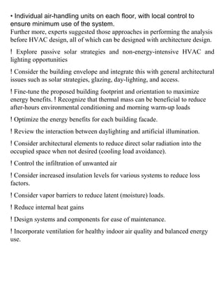 • Individual air-handling units on each floor, with local control to
ensure minimum use of the system.
Further more, experts suggested those approaches in performing the analysis
before HVAC design, all of which can be designed with architecture design.
! Explore passive solar strategies and non-energy-intensive HVAC and
lighting opportunities
! Consider the building envelope and integrate this with general architectural
issues such as solar strategies, glazing, day-lighting, and access.
! Fine-tune the proposed building footprint and orientation to maximize
energy benefits. ! Recognize that thermal mass can be beneficial to reduce
after-hours environmental conditioning and morning warm-up loads
! Optimize the energy benefits for each building facade.
! Review the interaction between daylighting and artificial illumination.
! Consider architectural elements to reduce direct solar radiation into the
occupied space when not desired (cooling load avoidance).
! Control the infiltration of unwanted air
! Consider increased insulation levels for various systems to reduce loss
factors.
! Consider vapor barriers to reduce latent (moisture) loads.
! Reduce internal heat gains
! Design systems and components for ease of maintenance.
! Incorporate ventilation for healthy indoor air quality and balanced energy
use.
 