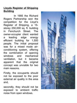 Lloyds Register of Shipping
Building
In 1995 the Richard
Rogers Partnership won the
competition for the Lloyd’s
Register of Shipping, a 15-
storey 250,000 sq. ft. building
in Fenchurch Street. The
owner-occupier client wanted
a leading edge energy
efficient building for 1,500
people. The initial proposal
was for a mixed mode air-
conditioning system, offering
the combination of opening
windows and mechanical
ventilation, but it became
apparent that the original
concept was unviable for two
main reasons.
Firstly, the occupants should
not be exposed to the poor
external air quality in the area
and,
secondly, they should not be
exposed to ambient traffic
noise from open windows.
 