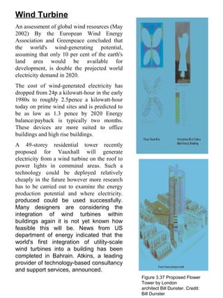 Wind Turbine
An assessment of global wind resources (May
2002) By the European Wind Energy
Association and Greenpeace concluded that
the world's wind-generating potential,
assuming that only 10 per cent of the earth's
land area would be available for
development, is double the projected world
electricity demand in 2020.
The cost of wind-generated electricity has
dropped from 24p a kilowatt-hour in the early
1980s to roughly 2.5pence a kilowatt-hour
today on prime wind sites and is predicted to
be as low as 1.3 pence by 2020 Energy
balance/payback is typically two months.
These devices are more suited to office
buildings and high rise buildings.
A 49-storey residential tower recently
proposed for Vauxhall will generate
electricity from a wind turbine on the roof to
power lights in communal areas. Such a
technology could be deployed relatively
cheaply in the future however more research
has to be carried out to examine the energy
production potential and where electricity.
produced could be used successfully.
Many designers are considering the
integration of wind turbines within
buildings again it is not yet known how
feasible this will be. News from US
department of energy indicated that the
world's first integration of utility-scale
wind turbines into a building has been
completed in Bahrain. Atkins, a leading
provider of technology-based consultancy
and support services, announced.
Figure 3.37 Proposed Flower
Tower by London
architect Bill Dunster, Credit:
Bill Dunster
 