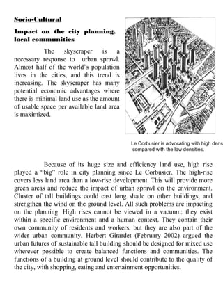 Socio-Cultural
Impact on the city planning,
local communities
The skyscraper is a
necessary response to urban sprawl.
Almost half of the world’s population
lives in the cities, and this trend is
increasing. The skyscraper has many
potential economic advantages where
there is minimal land use as the amount
of usable space per available land area
is maximized.
Because of its huge size and efficiency land use, high rise
played a “big” role in city planning since Le Corbusier. The high-rise
covers less land area than a low-rise development. This will provide more
green areas and reduce the impact of urban sprawl on the environment.
Cluster of tall buildings could cast long shade on other buildings, and
strengthen the wind on the ground level. All such problems are impacting
on the planning. High rises cannot be viewed in a vacuum: they exist
within a specific environment and a human context. They contain their
own community of residents and workers, but they are also part of the
wider urban community. Herbert Girardet (February 2002) argued the
urban futures of sustainable tall building should be designed for mixed use
wherever possible to create balanced functions and communities. The
functions of a building at ground level should contribute to the quality of
the city, with shopping, eating and entertainment opportunities.
Le Corbusier is advocating with high densi
compared with the low densities.
 