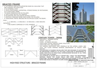 MMIED COLLEGE OF ARCHITECTURE PUNE
DATE SIGN NAME : DHANRAJ SUNIL SALVI STAMP
T.Y. B.ARCH (SEMESTER- V)
SUBJECT : B.C.T.M V
BRACED FRAME
• IT IS A DEVICE USED AS A SUPPORTING BEAM IN A BUILDING THAT
AND STEADIES THE STRUCTURE.
• IT IS EXTREMELY STIFF.
• IT HELPS POSITIONING, SUPPORTING, STRENGTHENING OR RESTRAINING
OF A STRUCTURAL FRAME.
• THE BASIC PRINCIPLES ARE AS FOLLOWS:
• A. EACH STORY MAY BE FULLY BRACED
• B.THE BRACING MAY RUN ACROSS SEVERAL STORIES
• C.VERTICAL K-BRACING MAYBE USED ALONG THE COLUMNS
• D. HORIZONTAL PORTAL BRACING MAY BE APPLIED ALONG THE BEAMS .
.
TYPES :
1. X- BRACING. 2. K-BRACING 3. XX-BRACING 4. KNEE BRACING
MATERIALS:
• ARE ALWAYS COMPOSED OF STEEL MEMBERS
CENTURY TOWER , JAPAN
• ARCHITECT : NORMAN FOSTER
• HEIGHT : 109.73M
• FLOOR : 29 (ABOVE GROUND)
• STRUCTURAL SYSTEM: BRACED FRAME STRUCTURE
• STRUCTURE TYPE: KNEE BRACING
• THE GIRDERS PARTICIPATE ONLY MINIMALLY IN THE LATERAL LOADS, AND
THUS, THE FLOOR FRAMING REMAINS INDEPENDENT OF HEIGHT. KNEE
BRACING
• THE BUILDING IS FOUNDED ON ROLLERS THAT ARE DESIGNED TO WITHSTAND
AN EARTHQUAKE CORRECTLY TO THE STEEL STRUCTURE IS INDEPENDENT OF
USING THIS STYLE OF STRUCTURAL EXPRESSIONISM BECAUSE AT ALL TIMES
THE STRUCTURE IS VISIBLE.
• THE EXTERIOR IS SOLVED WITH A CURTAIN WALL, WHILE THE PREDOMINANT
MATERIAL INSIDE THE GLASS WALLS AND SOME CEILINGS, STEEL
STRUCTURE, THE BLACK GRANITE IS USED IN PLACES WHERE IT OCCURS THE
WATER AND WOOD IS PRESENT IN SOME DOORS AND DIVISIONS
HIGH RISE STRUCTURE : BRACED FRAME SHEET NO.
6
 