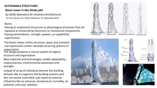 Bionic tower in Abu Dhabi,UAE
Bionic
Having an anatomical structures or physiological processes that are
replaced or enhanced by electronic or mechanical components.
Having extraordinary strength ,powers ,or capabilities;
superhuman.
The bionic tower unifies structure, space and architect-
ural expressions similar naturally occurring systems of
organization
The design proposes a natural system of organic
structure and organization
New materials and technologies enable adaptability ,
responsiveness, environmental awareness and
strength.
Instead of array of individual element the building
behaves like an organism the building systems and
skin are sensor controlled and reacts to external
influences like air pressure, temperature, humidity, air
pollution and solar radiation
by LAVA( laboratory for Visionary Architecture)
Ar. Chris Bosse / Ar. Tobias Wallisser/ Ar. Alexander Reick
Building skin Substructure Exoskeleton structure Slab and core
 