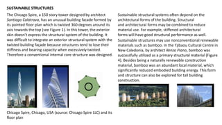 SUSTAINABLE STRUCTURES
The Chicago Spire, a 150 story tower designed by architect
Santiago Calatrava, has an unusual building facade formed by
its pointed floor plan which is twisted 360 degrees around its
axis towards the top (see Figure 1). In this tower, the exterior
skin doesn’t express the structural system of the building. It
was difficult to integrate an exterior structural system with the
twisted building façade because structures tend to lose their
stiffness and bearing capacity when excessively twisted.
Therefore a conventional internal core structure was designed.
Chicago Spire, Chicago, USA (source: Chicago Spire LLC) and its
floor plan
Sustainable structural systems often depend on the
architectural forms of the building. Structural
and architectural forms may be combined to reduce
material use. For example, stiffened architectural
forms will have good structural performance as well.
Sustainable structures may use nonconventional renewable
materials such as bamboo. In the Tjibaou Cultural Centre in
New Caledonia, by architect Renzo Piano, bamboo was
successfully utilized as a primary structural material (Figure
4). Besides being a naturally renewable construction
material, bamboo was an abundant local material, which
significantly reduced embodied building energy. This form
and structure can also be explored for tall building
construction.
 