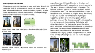 SUSTAINABLE STRUCTURES
Efficient structures, such as diagrid, have been used recently on
two projects by architect Norman Foster: the Hearst Tower in
New York and the Swiss Re Tower in London (Figure 6). In both
cases, the structural systems were located near the buildings’
exterior and were expressed on the facades.
Hearst Tower, New York, USA (source: Foster and Partners) and
its floor plan
A good example of the combination of structure and
architectural form highly responsive to its environment is
The Met, a 69 story residential tower in Bangkok . The
building structure consists of a series of closely spaced
parallel shear walls . The shear walls formthree clusters of
residential units, separated by air gaps. Along the building
height, the clusters are connected by sky bridges
supporting gardens or community spaces. The air
pathways between the three clusters of residences allow
free air movement, thus providing the building with
natural ventilation. The shear walls’ layout also allows
cross ventilation inside the residential units. In addition to
ventilation, the air pathways between the shear walls
reduce wind force impact on the structure. Recessed
windows and hanging gardens also provide shade which
helps avoid overheating in the hot and humid Bangkok
climate.
Swiss Re Tower, London, UK (source: Foster and Partners) and
its floor plan The Met, Bangkok, Thailand (source: Arch Daily) and its
floor plan
 