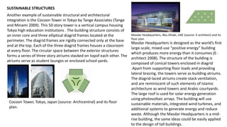 SUSTAINABLE STRUCTURES
Another example of sustainable structural and architectural
integration is the Cocoon Tower in Tokyo by Tange Associates (Tange
and Minami 2009). This 50 story tower is a vertical campus housing
Tokyo high education institutions . The building structure consists of
an inner core and three elliptical diagrid frames located at the
perimeter. The diagrid frames are rigidly connected only at the base
and at the top. Each of the three diagrid frames houses a classroom
at every floor. The circular space between the exterior structures
forms a series of three story atriums stacked on topof each other. The
atriums serve as student lounges or enclosed school yards.
Cocoon Tower, Tokyo, Japan (source: Archicentral) and its floor
plan.
Masdar Headquarters, Abu Dhabi, UAE (source: E-architect) and its
floor plan
Masdar Headquarters is designed as the world’s first
large-scale, mixed-use “positive energy” building
which produces more energy than it consumes (E-
architect 2008). The structure of the building is
composed of conical towers enclosed in diagrid
.Apart from supporting floor loads and providing
lateral bracing, the towers serve as building atriums.
The diagrid-laced atriums create stack ventilation,
and are reminiscent of such elements of Islamic
architecture as wind towers and Arabic courtyards.
The large roof is used for solar energy generation
using photovoltaic arrays. The building will use
sustainable materials, integrated wind turbines, and
additional systems to generate energy and reduce
waste. Although the Masdar Headquarters is a mid-
rise building, the same ideas could be easily applied
to the design of tall buildings.
 
