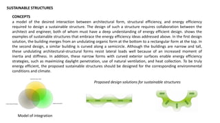 Proposed design solutions for sustainable structures
SUSTAINABLE STRUCTURES
CONCEPTS
a model of the desired interaction between architectural form, structural efficiency, and energy efficiency
required to design a sustainable structure. The design of such a structure requires collaboration between the
architect and engineer, both of whom must have a deep understanding of energy efficient design. shows the
examples of sustainable structures that embrace the energy efficiency ideas addressed above. In the first design
solution, the building merges from an undulating organic form at the bottom to a rectangular form at the top. In
the second design, a similar building is curved along a semicircle. Although the buildings are narrow and tall,
these undulating architectural-structural forms resist lateral loads well because of an increased moment of
inertia and stiffness. In addition, these narrow forms with curved exterior surfaces enable energy efficiency
strategies, such as maximizing daylight penetration, use of natural ventilation, and heat collection. To be truly
energy efficient, the proposed sustainable structures should be designed for the corresponding environmental
conditions and climate.
Model of integration
 