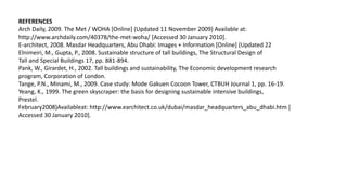 REFERENCES
Arch Daily, 2009. The Met / WOHA [Online] (Updated 11 November 2009) Available at:
http://www.archdaily.com/40378/the-met-woha/ [Accessed 30 January 2010].
E-architect, 2008. Masdar Headquarters, Abu Dhabi: Images + Information [Online] (Updated 22
Elnimeiri, M., Gupta, P., 2008. Sustainable structure of tall buildings, The Structural Design of
Tall and Special Buildings 17, pp. 881-894.
Pank, W., Girardet, H., 2002. Tall buildings and sustainability, The Economic development research
program, Corporation of London.
Tange, P.N., Minami, M., 2009. Case study: Mode Gakuen Cocoon Tower, CTBUH Journal 1, pp. 16-19.
Yeang, K., 1999. The green skyscraper: the basis for designing sustainable intensive buildings,
Prestel.
February2008)Availableat: http://www.earchitect.co.uk/dubai/masdar_headquarters_abu_dhabi.htm [
Accessed 30 January 2010].
 