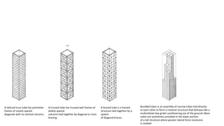 A latticed truss tube has perimeter
frames of closely spaced
diagonals with no vertical columns.
A trussed tube has trussed wall frames of
widely spaced
columns tied together by diagonal or cross
bracing.
A braced tube is a framed
structure tied together by a
system
of diagonal braces.
Bundled tubes is an assembly of narrow tubes tied directly
to each other to form a modular structure that behaves like a
multicellular box girder cantilevering out of the ground. More
tubes are sometimes provided in the lower portion
of a tall structure where greater lateral force resistance
is needed.
 