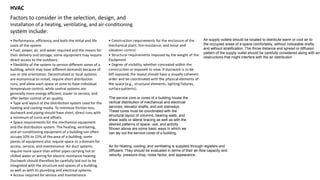 HVAC
Factors to consider in the selection, design, and
installation of a heating, ventilating, and air-conditioning
system include:
• Performance, efficiency, and both the initial and life
costs of the system
• Fuel, power, air, and water required and the means for
their delivery and storage; some equipment may require
direct access to the outdoors.
• Flexibility of the system to service different zones of a
building, which may have different demands because of
use or site orientation. Decentralized or local systems
are economical to install, require short distribution
runs, and allow each space or zone to have individual
temperature control, while central systems are
generally more energy-efficient, easier to service, and
offer better control of air quality.
• Type and layout of the distribution system used for the
heating and cooling media. To minimize friction loss,
ductwork and piping should have short, direct runs with
a minimum of turns and offsets.
• Space requirements for the mechanical equipment
and the distribution system. The heating, ventilating,
and air-conditioning equipment of a building can often
occupy 10% to 15% of the area of a building; some
pieces of equipment also require space or a domain for
access, service, and maintenance. Air duct systems
require more space than either pipes carrying hot or
chilled water or wiring for electric resistance heating.
Ductwork should therefore be carefully laid out to be
integrated with the structure and spaces of a building,
as well as with its plumbing and electrical systems.
• Access required for service and maintenance
The service core or cores of a building house the
vertical distribution of mechanical and electrical
services, elevator shafts, and exit stairways.
These cores must be coordinated with the
structural layout of columns, bearing walls, and
shear walls or lateral bracing as well as with the
desired patterns of space, use, and activity.
Shown above are some basic ways in which we
can lay out the service cores of a building.
Air for heating, cooling, and ventilating is supplied through registers and
diffusers. They should be evaluated in terms of their air-flow capacity and
velocity, pressure drop, noise factor, and appearance.
Air-supply outlets should be located to distribute warm or cool air to
the occupied areas of a space comfortably, without noticeable drafts,
and without stratification. The throw distance and spread or diffusion
pattern of the supply outlet should be carefully considered along with any
obstructions that might interfere with the air distribution
 