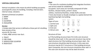 Vertical circulation is the means by which building occupants
accessspecific areas of a building, including: internal stairs.
internal ramps. elevators.
VERTICAL CIRCULATION
Element of Vertical circulation:
1. RAMP.
2. STAIR.
3. ELEVATOR.
4. ESCALATOR.
Service:
• Simply state that service is defined as those part of a building
that consists of the
service lift, fire stair,
• Toilet, M&E service riser duct .
1. TOILET
2. FIRE STAIR.
3. SERVICE/FIRE ELEVATOR
4. RISER DUCT
Core:
• The core of a multistory building that integrates functions
and service needs for established
occupants. Such areas are normally composed of toilet
facilities, elevator banks, janitors’ closet,
utilities, mechanical facilities, smoke shafts and stair.
• Core also known as facade envelope is a spatial element for
load-bearing high-rise building
system
Types of core:
1. Central core
2. Split core
3. End core
4. Atrium core
a. If the building structure been R.C.C,the core structure
should be shear wall. In this case core structure may not be
steel structure. b. If the building structure been steel , the
core structure should be steel structure. In this case core
structure may be R.C.C structure.c. If the building structure
been Composite ,the core structure should be shear wall. In
this case core structure may not be steel structure.
Structure of Core:
 