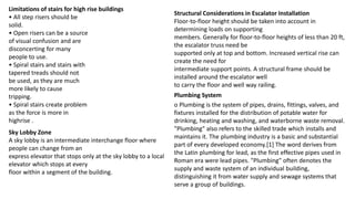 Limitations of stairs for high rise buildings
• All step risers should be
solid.
• Open risers can be a source
of visual confusion and are
disconcerting for many
people to use.
• Spiral stairs and stairs with
tapered treads should not
be used, as they are much
more likely to cause
tripping.
• Spiral stairs create problem
as the force is more in
highrise .
Sky Lobby Zone
A sky lobby is an intermediate interchange floor where
people can change from an
express elevator that stops only at the sky lobby to a local
elevator which stops at every
floor within a segment of the building.
Structural Considerations in Escalator Installation
Floor-to-floor height should be taken into account in
determining loads on supporting
members. Generally for floor-to-floor heights of less than 20 ft,
the escalator truss need be
supported only at top and bottom. Increased vertical rise can
create the need for
intermediate support points. A structural frame should be
installed around the escalator well
to carry the floor and well way railing.
o Plumbing is the system of pipes, drains, fittings, valves, and
fixtures installed for the distribution of potable water for
drinking, heating and washing, and waterborne waste removal.
"Plumbing" also refers to the skilled trade which installs and
maintains it. The plumbing industry is a basic and substantial
part of every developed economy.[1] The word derives from
the Latin plumbing for lead, as the first effective pipes used in
Roman era were lead pipes. "Plumbing" often denotes the
supply and waste system of an individual building,
distinguishing it from water supply and sewage systems that
serve a group of buildings.
Plumbing System
 