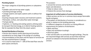 The major categories of plumbing systems or subsystems
are:
• potable cold and hot tap water supply
• plumbing drainage venting
• sewage systems and septic systems with or without hot
water heat
recycling and gray water recovery and treatment systems
• Rainwater, surface, and subsurface water drainage
• fuel gas piping
• hydronic, i.e. heating and cooling systems utilizing water
to transport thermal energy, as in district heating systems,
like for example the New York City steam system.
Plumbing System
Ducted Distribution of Services
• Service duct require careful planning and should be
considered at an early stage in the design of a building.
• Accommodation of the plant and the layout of services are
the two essential factors in design.
• It is usual to need some 7 – 10% of the total floor area for
plant spaces and ducts.
The purpose :
• conceal the services and to facilitate inspection,
repair and alterations.
• Helps to reduce noise
• Protects the services from damage
Important of unified system of services distribution
• Most services can be run in common ducts except flammable
liquids and gases
• The pattern of distribution of services is considered as a
whole in relation to the building planning
• 3 different categories of services run having different
requirements for patterns of distribution:
• Wells and flues
• Pipes and ventilation trucking's
• Electrical cables
• Stair and lift wells run vertically through buildings. They do
not required linkage with services at each floor level but
prevent an obstacle to horizontal distribution of other
services
 