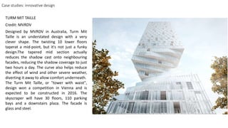 Case studies: innovative design
Designed by MVRDV in Australia, Turm Mit
Taille is an understated design with a very
clever shape. The twisting 10 lower floors
taperat a mid-point, but it's not just a funky
design.The tapered mid section actually
reduces the shadow cast onto neighbouring
facades, reducing the shadow coverage to just
two hours a day. The curve also helps reduce
the effect of wind and other severe weather,
diverting it away to allow comfort underneath.
The Turm Mit Taille, or "tower with waist",
design won a competition in Vienna and is
expected to be constructed in 2016. The
skyscraper will have 30 floors, 110 parking
bays and a downstairs plaza. The facade is
glass and steel.
TURM MIT TAILLE
Credit: MVRDV
 