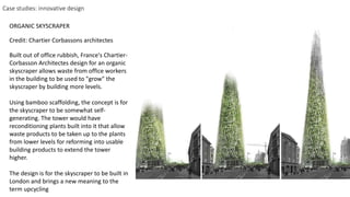 Built out of office rubbish, France's Chartier-
Corbasson Architectes design for an organic
skyscraper allows waste from office workers
in the building to be used to "grow" the
skyscraper by building more levels.
Using bamboo scaffolding, the concept is for
the skyscraper to be somewhat self-
generating. The tower would have
reconditioning plants built into it that allow
waste products to be taken up to the plants
from lower levels for reforming into usable
building products to extend the tower
higher.
The design is for the skyscraper to be built in
London and brings a new meaning to the
term upcycling
Credit: Chartier Corbassons architectes
ORGANIC SKYSCRAPER
Case studies: innovative design
 