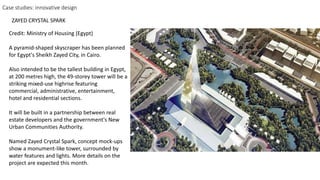 Credit: Ministry of Housing (Egypt)
A pyramid-shaped skyscraper has been planned
for Egypt's Sheikh Zayed City, in Cairo.
Also intended to be the tallest building in Egypt,
at 200 metres high, the 49-storey tower will be a
striking mixed-use highrise featuring
commercial, administrative, entertainment,
hotel and residential sections.
It will be built in a partnership between real
estate developers and the government's New
Urban Communities Authority.
Named Zayed Crystal Spark, concept mock-ups
show a monument-like tower, surrounded by
water features and lights. More details on the
project are expected this month.
Case studies: innovative design
ZAYED CRYSTAL SPARK
 