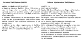 SECTION 10.2.14.6 HIGH RISE BUILDINGS
All business occupancy buildings fifteen (15) meters or
more in height shall be provided throughout with
approved, supervised sprinkler system, fully electrically
supervised designed in accordance with NFPA 13: Standard
for the Installation
of Sprinklers (latest edition); or shall be designed with a
system that will provide equivalent safety. Building height
shall be measured from the ground level to floor of the
topmost storey.
In addition to the above requirements, all buildings
regardless of height shall comply with other applicable
provisions of the Fire Code of the Philippines and
this IRR.
Fire Code of the Philippines 2008 IRR
CHAPTER VIII
LIGHT AND VENTILATION
Section 801. General Requirements of Light and Ventilation.
(a) Subject to the provisions of the Civil Code of the
Philippines on Basement of Light and View and to the
provisions of this part of the Code, every building shall
be designed, constructed, and equipped to provide adequate
light and ventilation.
(b) All buildings shall face a street or public alley or a
private street which has been duly approved.
(c) No building shall be altered nor arranged so as to reduce
the size of any room or the relative area of windows to
less than that provided for buildings under this Code, or
to create an additional room, unless such additional room
conforms to the requirements of this Code.
(d) No building shall be enlarged so that the dimensions of the
required court or yard would be less than that prescribed
for such building.
National Building Code of the Philippines
 