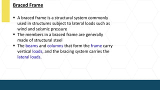 Braced Frame
 A braced frame is a structural system commonly
used in structures subject to lateral loads such as
wind and seismic pressure
 The members in a braced frame are generally
made of structural steel
 The beams and columns that form the frame carry
vertical loads, and the bracing system carries the
lateral loads.
 