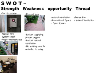 S W O T –
Strength Weakness opportunity Thread
-Electric system
-Regular fire
system check
-Proper maintenance
-Fire exit stair
-Lack of supplying
proper oxygen
-Lack of natural
ventilation
-No waiting zone for
outsider in entry
-Natural ventilation
-Recreational Space
- Open Spaces
-Dense Site
- Natural Ventilation
 