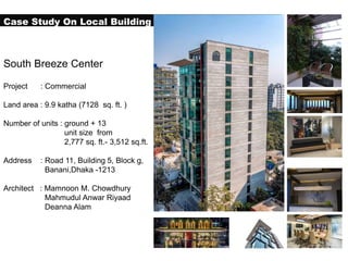 Case Study On Local Building
South Breeze Center
Project : Commercial
Land area : 9.9 katha (7128 sq. ft. )
Number of units : ground + 13
unit size from
2,777 sq. ft.- 3,512 sq.ft.
Address : Road 11, Building 5, Block g,
Banani,Dhaka -1213
Architect : Mamnoon M. Chowdhury
Mahmudul Anwar Riyaad
Deanna Alam
 