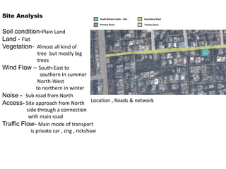 Location , Roads & network
Soil condition-Plain Land
Land - Flat
Vegetation- Almost all kind of
tree but mostly big
trees
Wind Flow – South-East to
southern In summer
North-West
to northern in winter
Noise - Sub road from North
Access- Site approach from North
side through a connection
with main road
Traffic Flow- Main mode of transport
is private car , cng , rickshaw
Site Analysis
 