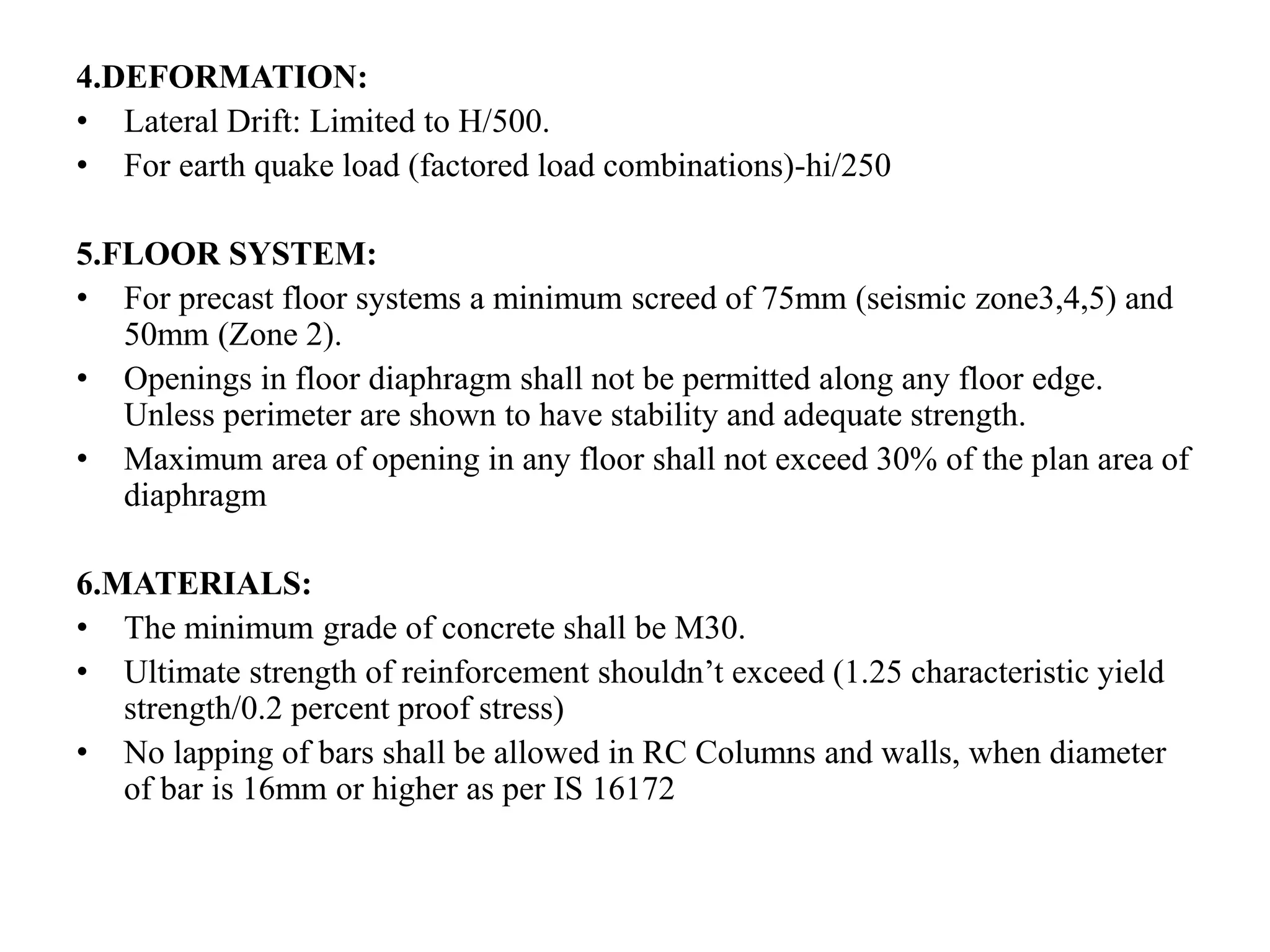4.DEFORMATION:
• Lateral Drift: Limited to H/500.
• For earth quake load (factored load combinations)-hi/250
5.FLOOR SYSTEM:
• For precast floor systems a minimum screed of 75mm (seismic zone3,4,5) and
50mm (Zone 2).
• Openings in floor diaphragm shall not be permitted along any floor edge.
Unless perimeter are shown to have stability and adequate strength.
• Maximum area of opening in any floor shall not exceed 30% of the plan area of
diaphragm
6.MATERIALS:
• The minimum grade of concrete shall be M30.
• Ultimate strength of reinforcement shouldn’t exceed (1.25 characteristic yield
strength/0.2 percent proof stress)
• No lapping of bars shall be allowed in RC Columns and walls, when diameter
of bar is 16mm or higher as per IS 16172
 