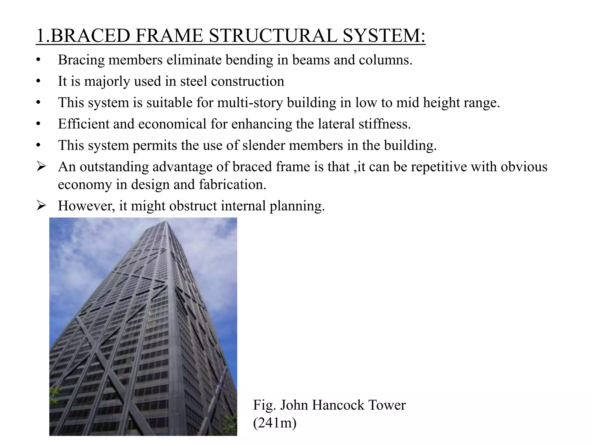 1.BRACED FRAME STRUCTURAL SYSTEM:
• Bracing members eliminate bending in beams and columns.
• It is majorly used in steel construction
• This system is suitable for multi-story building in low to mid height range.
• Efficient and economical for enhancing the lateral stiffness.
• This system permits the use of slender members in the building.
 An outstanding advantage of braced frame is that ,it can be repetitive with obvious
economy in design and fabrication.
 However, it might obstruct internal planning.
Fig. John Hancock Tower
(241m)
 