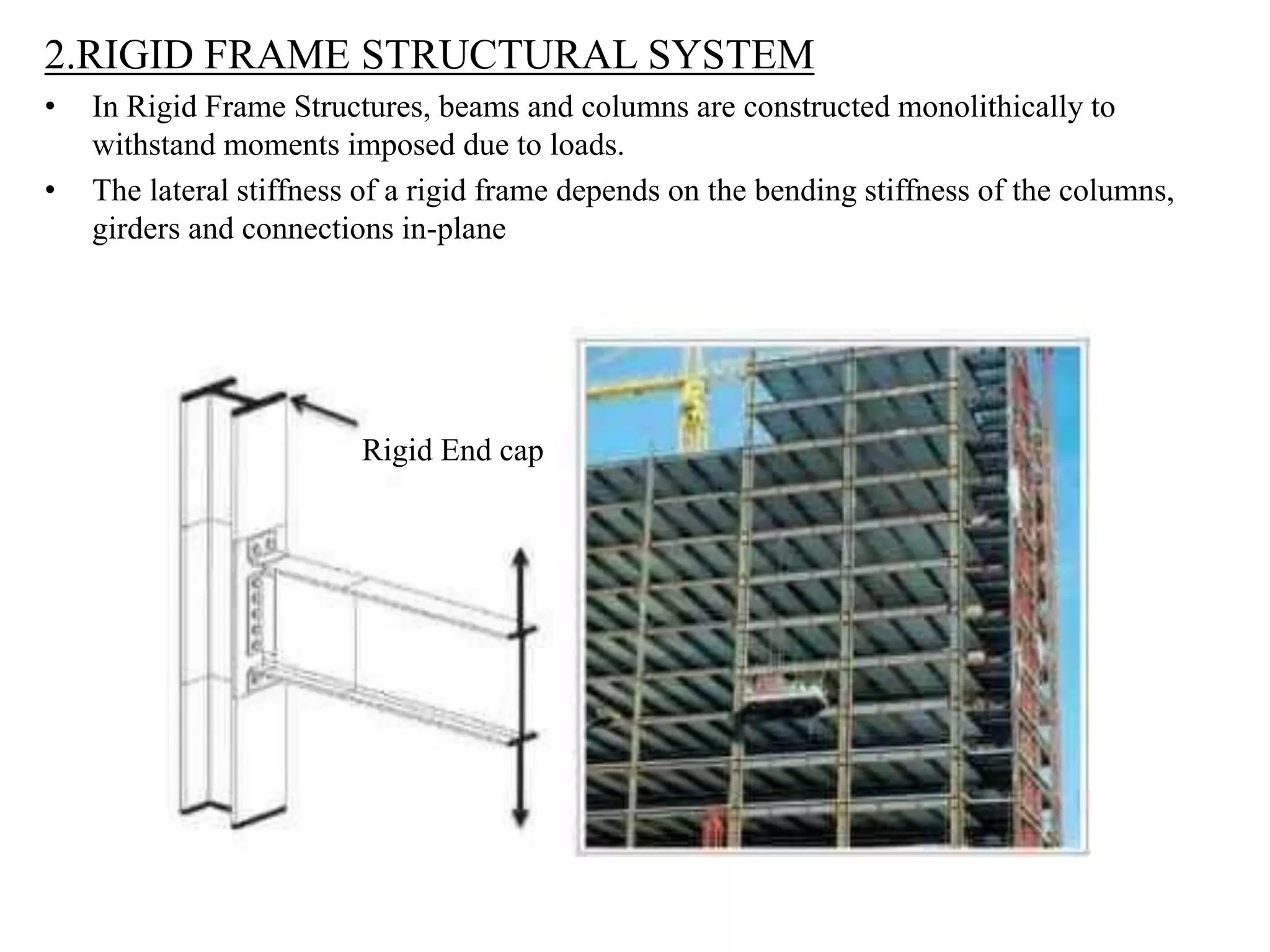 2.RIGID FRAME STRUCTURAL SYSTEM
• In Rigid Frame Structures, beams and columns are constructed monolithically to
withstand moments imposed due to loads.
• The lateral stiffness of a rigid frame depends on the bending stiffness of the columns,
girders and connections in-plane
Rigid End cap
 