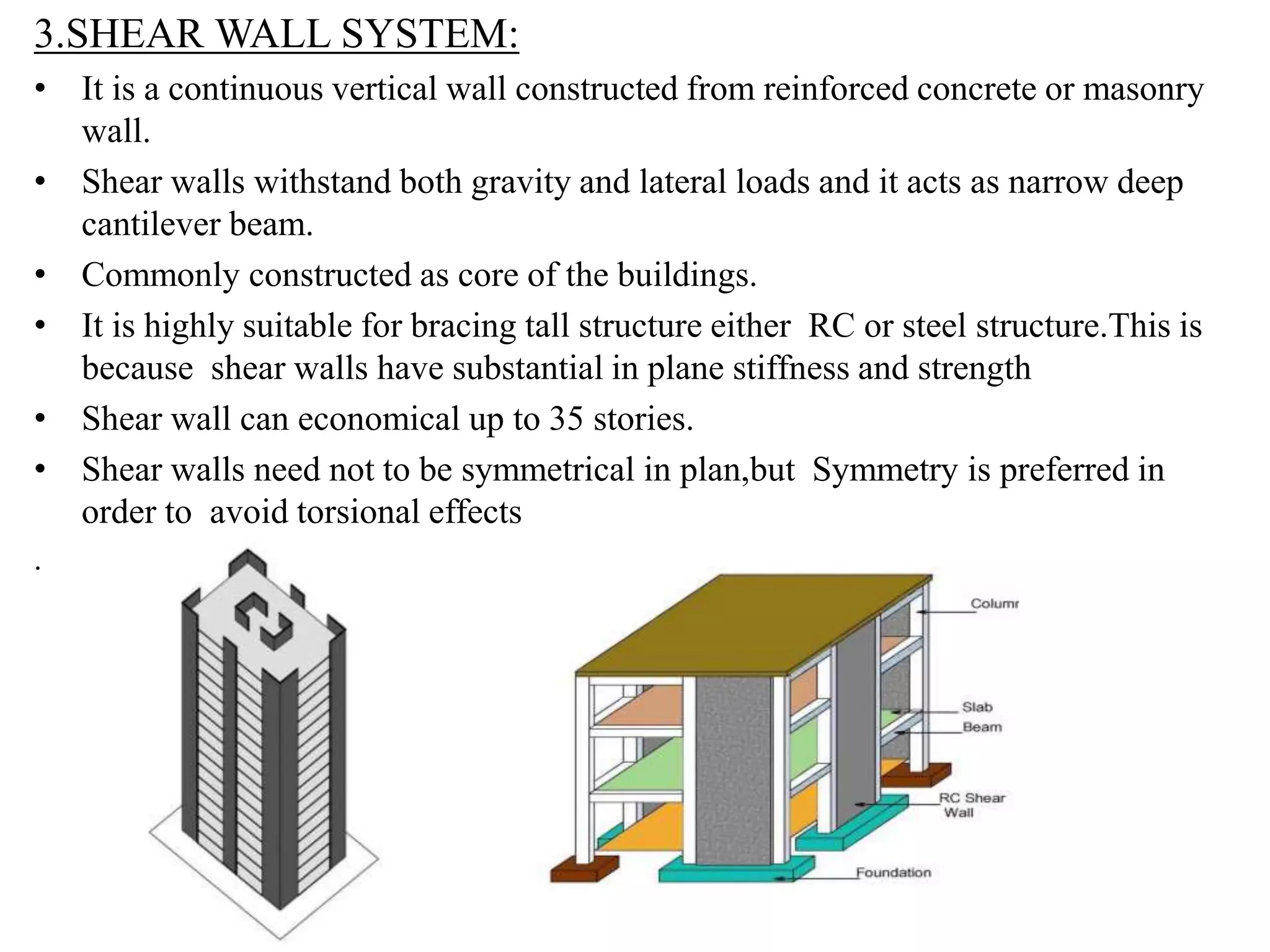 3.SHEAR WALL SYSTEM:
• It is a continuous vertical wall constructed from reinforced concrete or masonry
wall.
• Shear walls withstand both gravity and lateral loads and it acts as narrow deep
cantilever beam.
• Commonly constructed as core of the buildings.
• It is highly suitable for bracing tall structure either RC or steel structure.This is
because shear walls have substantial in plane stiffness and strength
• Shear wall can economical up to 35 stories.
• Shear walls need not to be symmetrical in plan,but Symmetry is preferred in
order to avoid torsional effects
.
 