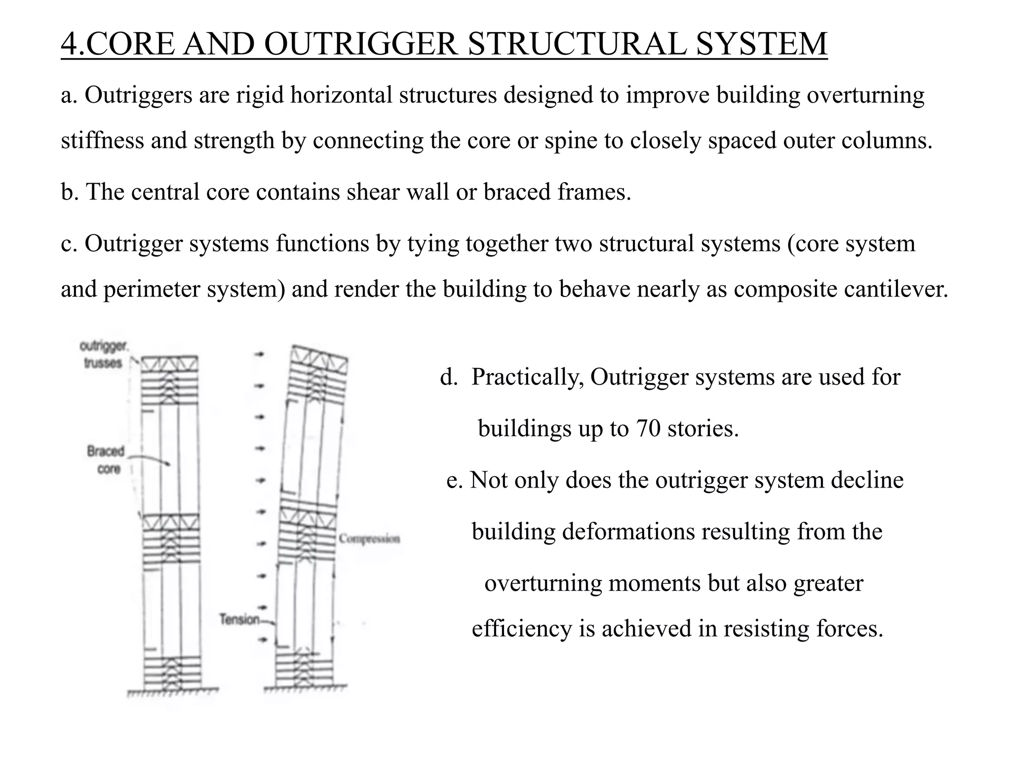 4.CORE AND OUTRIGGER STRUCTURAL SYSTEM
a. Outriggers are rigid horizontal structures designed to improve building overturning
stiffness and strength by connecting the core or spine to closely spaced outer columns.
b. The central core contains shear wall or braced frames.
c. Outrigger systems functions by tying together two structural systems (core system
and perimeter system) and render the building to behave nearly as composite cantilever.
d. Practically, Outrigger systems are used for
buildings up to 70 stories.
e. Not only does the outrigger system decline
building deformations resulting from the
overturning moments but also greater
efficiency is achieved in resisting forces.
 